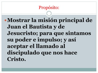 Propósito:
Mostrar la misión principal de
Juan el Bautista y de
Jesucristo; para que sintamos
su poder e impulso; y así
aceptar el llamado al
discipulado que nos hace
Cristo.
