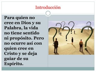 Introducción
Para quien no
cree en Dios y su
Palabra, la vida
no tiene sentido
ni propósito. Pero
no ocurre así con
quien cree en
Cristo y se deja
guiar de su
Espíritu.