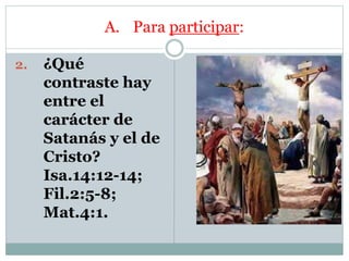 A. Para participar:
2. ¿Qué
contraste hay
entre el
carácter de
Satanás y el de
Cristo?
Isa.14:12-14;
Fil.2:5-8;
Mat.4:1.