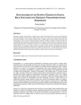 International Journal of Managing Value and Supply Chains (IJMVSC) Vol. 7, No. 1, March 2016
DOI: 10.5121/ijmvsc.2016.7102 13
SUSTAINABILITY OF SUPPLY CHAINS IN COSTA
RICA FOCUSING ON FREIGHT TRANSPORTATION
EMISSIONS
Natalia Robles1
1
Department of Industrial Production Engineering, Instituto Tecnológico de Costa Rica,
Cartago, Costa Rica
ABSTRACT
This paper explores sustainability in supply chains in Costa Rica through an overview of the industrial
sector and identifies its most common characteristics. Moreover, relying on the carbon footprint indicator
and using estimates of the carbon emissions from a supply chain network, mainly associated with
transportation, arrives at the conclusion that they should be carefully examined to promote initiatives of
sustainability and to reduce the carbon footprint in accordance to the government’s intention to become
carbon neutral by 2021. Throughout the research it was found that the old rail infrastructure from the
central plateau to the ports is rather attractive to reduce carbon emissions. The paper also presents
options to achieve sustainability and points out challenges that must be overcome denoting the deficient
transportation infrastructure as the most critical. The aim of this work is to call attention to the need to
undertake a plan for freight transportation suitable to reduce emissions and secure sustainability.
Keywords:
Sustainability, Supply chains, Carbon footprint, Freight transportation, Carbon Emissions
1. INTRODUCTION
Sustainability is a concept recently incorporated to businesses and even later to supply chains
which has been evolving rapidly in the last years. Payman and Searcy (2013) [1] state that it has
been defined in several ways, as the capability of creating resilient organizations able to affront
adversity, by means of economical, environmental and social integrated systems, having
initiatives as corporate sustainability or corporate social responsibility, and emphasizing the role
of supply chain management. Therefore sustainability in the supply chain is a current concern
for many companies. Some have already measured their carbon emissions and taken steps to
determine the carbon footprint in organizations and products, although it still is not a regular
practice. The carbon footprint has been used as an indicator of the environmental impact of the
supply chain, towards its sustainability, with the advantage of being a simple and easy to
understand indicator though limited to define the overall environmental impact of a product.
Various methodologies have been presented for carbon footprint accounting such as: PAS 2050,
from Great Britain, BPX30-323, from France, the ISO 14040/44, and the GHG Protocol from the
World Resource Institute (WRI) and the World Business Council for Sustainable Development
(WBCSD).
Seman et al. (2012) [2] concluded that more research on green supply chains implementation and
adoption is needed in developing countries. Developing countries urge to have more sustainable
production operations and products. The products distribution and transportation is in fact an
important decision in supply chains in order to assure not only customers satisfaction but also
 