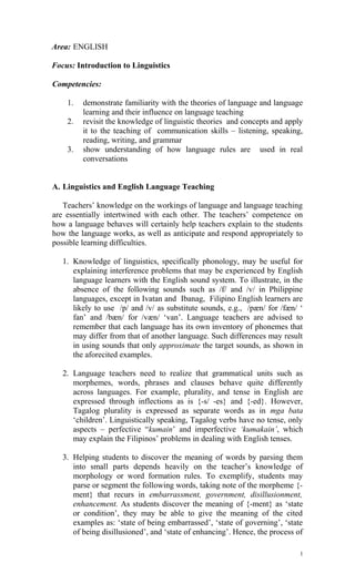Area: ENGLISH
Focus: Introduction to Linguistics
Competencies:
1. demonstrate familiarity with the theories of language and language
learning and their influence on language teaching
2. revisit the knowledge of linguistic theories and concepts and apply
it to the teaching of communication skills – listening, speaking,
reading, writing, and grammar
3. show understanding of how language rules are used in real
conversations
A. Linguistics and English Language Teaching
Teachers’ knowledge on the workings of language and language teaching
are essentially intertwined with each other. The teachers’ competence on
how a language behaves will certainly help teachers explain to the students
how the language works, as well as anticipate and respond appropriately to
possible learning difficulties.
1. Knowledge of linguistics, specifically phonology, may be useful for
explaining interference problems that may be experienced by English
language learners with the English sound system. To illustrate, in the
absence of the following sounds such as /f/ and /v/ in Philippine
languages, except in Ivatan and Ibanag, Filipino English learners are
likely to use /p/ and /v/ as substitute sounds, e.g., /pæn/ for /fæn/ ‘
fan’ and /bæn/ for /væn/ ‘van’. Language teachers are advised to
remember that each language has its own inventory of phonemes that
may differ from that of another language. Such differences may result
in using sounds that only approximate the target sounds, as shown in
the aforecited examples.
2. Language teachers need to realize that grammatical units such as
morphemes, words, phrases and clauses behave quite differently
across languages. For example, plurality, and tense in English are
expressed through inflections as is {-s/ -es} and {-ed}. However,
Tagalog plurality is expressed as separate words as in mga bata
‘children’. Linguistically speaking, Tagalog verbs have no tense, only
aspects – perfective “kumain’ and imperfective ‘kumakain’, which
may explain the Filipinos’ problems in dealing with English tenses.
3. Helping students to discover the meaning of words by parsing them
into small parts depends heavily on the teacher’s knowledge of
morphology or word formation rules. To exemplify, students may
parse or segment the following words, taking note of the morpheme {-
ment} that recurs in embarrassment, government, disillusionment,
enhancement. As students discover the meaning of {-ment} as ‘state
or condition’, they may be able to give the meaning of the cited
examples as: ‘state of being embarrassed’, ‘state of governing’, ‘state
of being disillusioned’, and ‘state of enhancing’. Hence, the process of
1
 