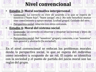 Nivel convencional
• Estadio 3: Moral normativa interpersonal.
– Contenido: Lo correcto es vivir de acuerdo a lo que se espera de
nosotros (“buen hijo”, “buen amigo”, etc.) .No solo beneficio mutuo
sino conocimiento y apoyo mutuo. Lealtad grupal. Cuidado del otro.
– Perspectiva social: relación con otros cercanos.
• Estadio 4: Moral del sistema social.
– Contenido: Lo correcto es observar y respetar las normas y leyes de
la sociedad.
– Perspectiva social: Del “nosotros” grupal y concreto, a un “nosotros”
más general y abstracto (la sociedad).
En el nivel convencional se enfocan los problemas morales
desde la perspectiva social, lo que se espera del individuo
como miembro u ocupante de un rol. El sujeto se identifica
con la sociedad y el punto de partida del juicio moral son las
reglas del grupo.
 