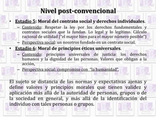 Nivel post-convencional
• Estadio 5: Moral del contrato social y derechos individuales.
– Contenido: Respetar la ley por los derechos fundamentales y
contratos sociales que la fundan. Lo legal y lo legítimo. Cálculo
racional de utilidad (“el mayor bien para el mayor número posible”)
– Perspectiva social: un nosotros fundado en un contrato social.
• Estadio 6: Moral de principios éticos universales.
– Contenido: principios universales de justicia: los derechos
humanos y la dignidad de las personas. Valores que obligan a la
acción.
– Perspectiva social: compromiso con “la humanidad”.
El sujeto se distancia de las normas y expectativas ajenas y
define valores y principios morales que tienen validez y
aplicación más allá de la autoridad de personas, grupos o de
la sociedad en general, y más allá de la identificación del
individuo con tales personas o grupos.
 