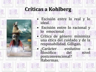 Críticas a Kohlberg
• Escisión entre lo real y lo
ideal.
• Escisión entre lo racional y
lo emocional
• Crítica de género: minimiza
una ética del cuidado y de la
resposabilidad. Gilligan.
• ¿Carácter evolutivo o
filosófico del nivel
postconvencional?
Habermas.
 