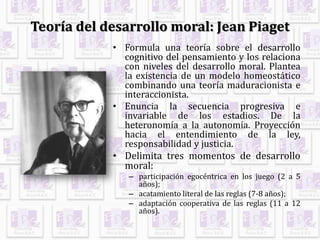 Teoría del desarrollo moral: Jean Piaget
• Formula una teoría sobre el desarrollo
cognitivo del pensamiento y los relaciona
con niveles del desarrollo moral. Plantea
la existencia de un modelo homeostático
combinando una teoría maduracionista e
interaccionista.
• Enuncia la secuencia progresiva e
invariable de los estadios. De la
heteronomía a la autonomía. Proyección
hacia el entendimiento de la ley,
responsabilidad y justicia.
• Delimita tres momentos de desarrollo
moral:
– participación egocéntrica en los juego (2 a 5
años);
– acatamiento literal de las reglas (7-8 años);
– adaptación cooperativa de las reglas (11 a 12
años).
 