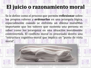 El juicio o razonamiento moral
Se le define como el proceso que permite reflexionar sobre
los propios valores y ordenarlos en una jerarquía lógica,
especialmente cuando se enfrenta un dilema moralMas
importante que los valores que sustenta una persona es
saber como los jerarquiza en una situación moralmente
controvertida. El conflicto moral es procesado dentro una
“estructura cognitiva-moral que implica un “punto de vista
moral”.
 