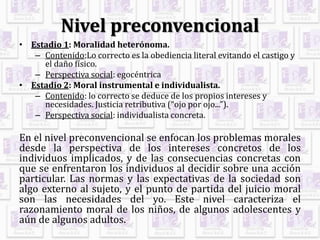 Nivel preconvencional
• Estadio 1: Moralidad heterónoma.
– Contenido:Lo correcto es la obediencia literal evitando el castigo y
el daño físico.
– Perspectiva social: egocéntrica
• Estadio 2: Moral instrumental e individualista.
– Contenido: lo correcto se deduce de los propios intereses y
necesidades. Justicia retributiva (“ojo por ojo...”).
– Perspectiva social: individualista concreta.
En el nivel preconvencional se enfocan los problemas morales
desde la perspectiva de los intereses concretos de los
individuos implicados, y de las consecuencias concretas con
que se enfrentaron los individuos al decidir sobre una acción
particular. Las normas y las expectativas de la sociedad son
algo externo al sujeto, y el punto de partida del juicio moral
son las necesidades del yo. Este nivel caracteriza el
razonamiento moral de los niños, de algunos adolescentes y
aún de algunos adultos.
 