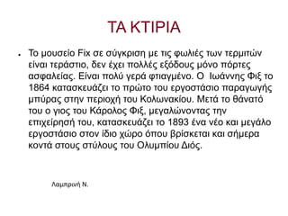 ΤΑ ΚΤΙΡΙΑ
● Το μουσείο Fix σε σύγκριση με τις φωλιές των τερμιτών
είναι τεράστιο, δεν έχει πολλές εξόδους μόνο πόρτες
ασφαλείας. Είναι πολύ γερά φτιαγμένο. Ο Ιωάννης Φιξ το
1864 κατασκευάζει το πρώτο του εργοστάσιο παραγωγής
μπύρας στην περιοχή του Κολωνακίου. Μετά το θάνατό
του ο γιος του Κάρολος Φιξ, μεγαλώνοντας την
επιχείρησή του, κατασκευάζει το 1893 ένα νέο και μεγάλο
εργοστάσιο στον ίδιο χώρο όπου βρίσκεται και σήμερα
κοντά στους στύλους του Ολυμπίου Διός.
Λαμπρινή Ν.
 