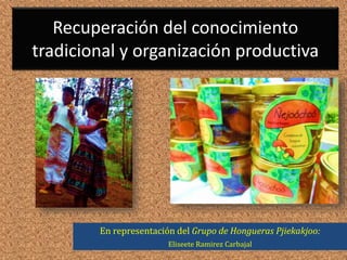 Recuperación del conocimiento
tradicional y organización productiva
En representación del Grupo de Hongueras Pjiekakjoo:
Eliseete Ramirez Carbajal
 