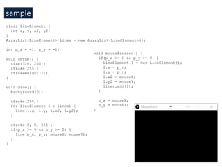 sample
void setup() {
size(640, 480); //W, H
}
int r_x = 0;
int e_x = 20, e_y = 20;
int e_add_x = 3, e_add_y = 3;
void dra...