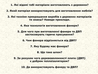1. Які відомі тобі матеріали виготовляють з деревини?
2. Який матеріал використовують для виготовлення меблів?
3. Які техніки прикрашання виробів з деревних матеріалів
ти знаєш? Наведи приклади.
4. Яка технологія виготовлення фанери?
5. Для чого при виготовленні фанери та ДВП
застосовують гаряче пресування?
6. Чим фанера відрізняється від ДВП?
7. Яку будову має фанера?
8. Що таке шпон?
9. За рахунок чого деревоволокнисті плити (ДВП)
є добрим теплоізолятором?
10. Де використовують фанеру та ДВП?
 