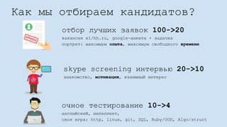 Как мы отбираем кандидатов?
отбор лучших заявок 100->20
вакансия e1/hh.ru, google-анкета + задачка
портрет: максимум опыта, максимум свободного времени
очное тестирование 10->4
английский, интеллект,
своя игра: http, linux, git, SQL, Ruby/ООП, Algo/struct
skype screening интервью 20->10
знакомство, мотивация, взаимный интерес
 