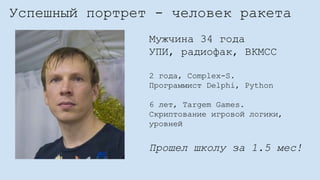 Успешный портрет - человек ракета
Мужчина 34 года
УПИ, радиофак, ВКМСС
2 года, Complex-S.
Программист Delphi, Python
6 лет, Targem Games.
Скриптование игровой логики,
уровней
Прошел школу за 1.5 мес!
 