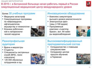 16
В 2015 г. в Боткинской больнице начал работать первый в России
симуляционный медицинский центр международного уровня
ОБЩИЕ МЕРОПРИЯТИЯ
Более 30 учебных программ
▪ Медицина катастроф
▪ Симуляционные программы
по нейрохирургии,
офтальмологии,
акушерству и гинекологии
▪ Клиника роботичес-
кой и лапароскопи-
ческой хирургии
Разнопрофильная
аудитория
▪ Врачи и медсестры
▪ Студенты
▪ Специалисты экстренных
служб (МЧС, поли- цейские,
спасатели)
▪ ~20 000 обученных
сотрудников в год
Высококвалифицированный
преподавательский состав
 Сотрудничество с главными
специалистами
 Сотрудники центра
прошли обучение
в Германии
Инновационное оборудование
▪ Комплекс симуляторов
высшего уровня реалистичности
▪ Электронные фан-
томы (>100 видов)
▪ Программный
комплекс «Learning
Space», вкл. 64 каме-
ры видеонаблюдения
 