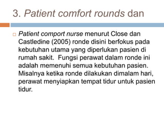 3. Patient comfort rounds dan
 Patient comport nurse menurut Close dan
Castledine (2005) ronde disini berfokus pada
kebutuhan utama yang diperlukan pasien di
rumah sakit. Fungsi perawat dalam ronde ini
adalah memenuhi semua kebutuhan pasien.
Misalnya ketika ronde dilakukan dimalam hari,
perawat menyiapkan tempat tidur untuk pasien
tidur.
 
