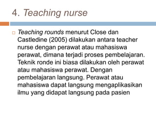 4. Teaching nurse
 Teaching rounds menurut Close dan
Castledine (2005) dilakukan antara teacher
nurse dengan perawat atau mahasiswa
perawat, dimana terjadi proses pembelajaran.
Teknik ronde ini biasa dilakukan oleh perawat
atau mahasiswa perawat. Dengan
pembelajaran langsung. Perawat atau
mahasiswa dapat langsung mengaplikasikan
ilmu yang didapat langsung pada pasien
 