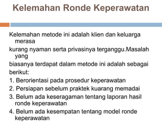 Kelemahan Ronde Keperawatan
Kelemahan metode ini adalah klien dan keluarga
merasa
kurang nyaman serta privasinya terganggu.Masalah
yang
biasanya terdapat dalam metode ini adalah sebagai
berikut:
1. Berorientasi pada prosedur keperawatan
2. Persiapan sebelum praktek kuarang memadai
3. Belum ada keseragaman tentang laporan hasil
ronde keperawatan
4. Belum ada kesempatan tentang model ronde
keperawatan
 