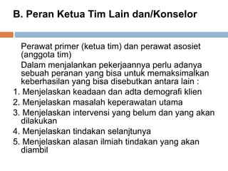 B. Peran Ketua Tim Lain dan/Konselor
Perawat primer (ketua tim) dan perawat asosiet
(anggota tim)
Dalam menjalankan pekerjaannya perlu adanya
sebuah peranan yang bisa untuk memaksimalkan
keberhasilan yang bisa disebutkan antara lain :
1. Menjelaskan keadaan dan adta demografi klien
2. Menjelaskan masalah keperawatan utama
3. Menjelaskan intervensi yang belum dan yang akan
dilakukan
4. Menjelaskan tindakan selanjtunya
5. Menjelaskan alasan ilmiah tindakan yang akan
diambil
 