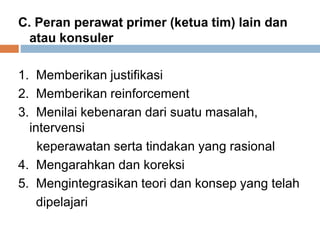C. Peran perawat primer (ketua tim) lain dan
atau konsuler
1. Memberikan justifikasi
2. Memberikan reinforcement
3. Menilai kebenaran dari suatu masalah,
intervensi
keperawatan serta tindakan yang rasional
4. Mengarahkan dan koreksi
5. Mengintegrasikan teori dan konsep yang telah
dipelajari
 