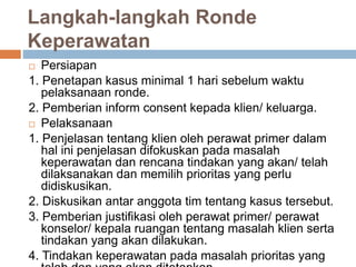 Langkah-langkah Ronde
Keperawatan
 Persiapan
1. Penetapan kasus minimal 1 hari sebelum waktu
pelaksanaan ronde.
2. Pemberian inform consent kepada klien/ keluarga.
 Pelaksanaan
1. Penjelasan tentang klien oleh perawat primer dalam
hal ini penjelasan difokuskan pada masalah
keperawatan dan rencana tindakan yang akan/ telah
dilaksanakan dan memilih prioritas yang perlu
didiskusikan.
2. Diskusikan antar anggota tim tentang kasus tersebut.
3. Pemberian justifikasi oleh perawat primer/ perawat
konselor/ kepala ruangan tentang masalah klien serta
tindakan yang akan dilakukan.
4. Tindakan keperawatan pada masalah prioritas yang
 