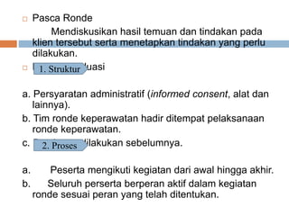  Pasca Ronde
Mendiskusikan hasil temuan dan tindakan pada
klien tersebut serta menetapkan tindakan yang perlu
dilakukan.
 Kriteria Evaluasi
a. Persyaratan administratif (informed consent, alat dan
lainnya).
b. Tim ronde keperawatan hadir ditempat pelaksanaan
ronde keperawatan.
c. Persiapan dilakukan sebelumnya.
a. Peserta mengikuti kegiatan dari awal hingga akhir.
b. Seluruh perserta berperan aktif dalam kegiatan
ronde sesuai peran yang telah ditentukan.
1. Struktur
2. Proses
 