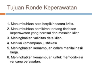 Tujuan Ronde Keperawatan
1. Menumbuhkan cara berpikir secara kritis.
2. Menumbuhkan pemikiran tentang tindakan
keperawatan yang berasal dari masalah klien.
3. Meningkatkan validitas data klien.
4. Menilai kemampuan justifikasi.
5. Meningkatkan kemampuan dalam menilai hasil
kerja.
6. Meningkatkan kemampuan untuk memodifikasi
rencana perawatan.
 