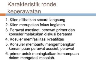 Karakteristik ronde
keperawatan
1. Klien dilibatkan secara langsung
2. Klien merupakan fokus kegiatan
3. Perawat asosiaet, perawat primer dan
konsuler melakukan diskusi bersama
4. Kosuler memfasilitasi kreatifitas
5. Konsuler membantu mengembangkan
kemampuan perawat asosiet, perawat
6. primer untuk meningkatkan kemampuan
dalam mengatasi masalah.
 