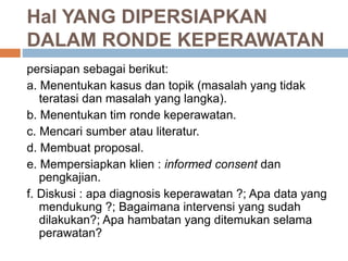 Hal YANG DIPERSIAPKAN
DALAM RONDE KEPERAWATAN
persiapan sebagai berikut:
a. Menentukan kasus dan topik (masalah yang tidak
teratasi dan masalah yang langka).
b. Menentukan tim ronde keperawatan.
c. Mencari sumber atau literatur.
d. Membuat proposal.
e. Mempersiapkan klien : informed consent dan
pengkajian.
f. Diskusi : apa diagnosis keperawatan ?; Apa data yang
mendukung ?; Bagaimana intervensi yang sudah
dilakukan?; Apa hambatan yang ditemukan selama
perawatan?
 