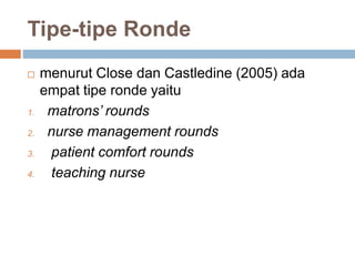 Tipe-tipe Ronde
 menurut Close dan Castledine (2005) ada
empat tipe ronde yaitu
1. matrons’ rounds
2. nurse management rounds
3. patient comfort rounds
4. teaching nurse
 