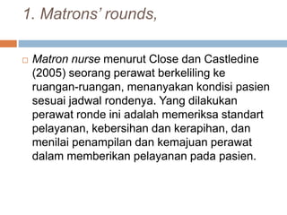 1. Matrons’ rounds,
 Matron nurse menurut Close dan Castledine
(2005) seorang perawat berkeliling ke
ruangan-ruangan, menanyakan kondisi pasien
sesuai jadwal rondenya. Yang dilakukan
perawat ronde ini adalah memeriksa standart
pelayanan, kebersihan dan kerapihan, dan
menilai penampilan dan kemajuan perawat
dalam memberikan pelayanan pada pasien.
 