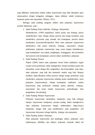 yang dilakukan berdasarkan standar asuhan keperawatan yang telah ditetapkan guna
menyesuaikan dengan keingginan pelanggan, tujuan akhirnya adalah terciptanya
kepuasan pasien atau masyarakat (Wijono, 2011).
Berbagai sudut pandang mengenai definisi mutu pelayanan keperawatan
tersebut diantaranya yaitu :
1. Sudut Pandang Pasien (Individu, Keluarga, Masyarakat)
Meishenheimer (1989) menjelaskan bahwa pasien atau keluarga pasien
mendefinisikan mutu sebagai adanya perawat atau tenaga kesehatan yang
memberikan perawatan yang terampil dan kemampuan perawat dalam
memberikan perawatan.Disimpulkan bhwa mutu pelayanan keperawatan
didefinisikan oleh pasien (individu, keluarga, masyarakat) sebagai
pelaksanaan pelayanan keperawatan yang sesuai dengan kebutuhannya
yang berlandaskan rasa empati, penghargaan, ketanggapan, dan keramahan
dari perawat serta kemampuan perawat dalam memberikan pelayanan.
2. Sudut Pandang Perawat
Wijono (2000), bahwa mutu pelayanan berarti bebas melakukan segala
sesuatu secara profesional untuk meningkatkan derajat kesehatan pasien dan
masyarakat sesuai dengan ilmu pengetahuan dan keterampilan yang maju,
mutu pelayanan yang baik dan memenuhi standar yang baik. Dengan
demikian dapat dikatakan bahwa perawat sebagai tenaga profesional yang
memberikan pelayanan keperawatan terhadap pasien mendefinisikan mutu
pelayanan keperawatannya sebagai kemampuan melakukan asuhan
keperawatan yang profesional terhadap pasien (individu, keluarga,
masyarakat) dan sesuai standar keperawatan, perkembangan ilmu
pengetahuan dan teknologi.
3. Sudut Pandang Manajer Keperawatan
Pelayanan keperawatan memerlukan manajemen yang baik sehingga
manajer keperawatan mempunyai peranan penting dalam meningkatkan
mutu pelayanan keperawatan dengan melaksanakan fungsi-fungsi
manajemen dengan baik yang memfokuskan pada pengelolaan staf
keperawatan dan pasien sebagai individu, keluarga dan masyarakat.
4. Sudut Pandang Institusi Pelayanan
Mutu pelayanan keperawatan dari pandangan intitusi pelayanan yaitu
terlaksananya efektifitas dan efisiensi pelayanan termasuk dalam hal
 