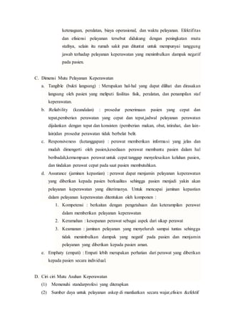 ketenagaan, peralatan, biaya operasional, dan waktu pelayanan. Efektifitas
dan efisiensi pelayanan tersebut didukung dengan peningkatan mutu
stafnya, selain itu rumah sakit pun dituntut untuk mempunyai tanggung
jawab terhadap pelayanan keperawatan yang menimbulkan dampak negatif
pada pasien.
C. Dimensi Mutu Pelayanan Keperawatan
a. Tangible (bukti langsung) : Merupakan hal-hal yang dapat dilihat dan dirasakan
langsung oleh pasien yang meliputi fasilitas fisik, peralatan, dan penampilan staf
keperawatan.
b. :Reliability (keandalan) : prosedur penerimaan pasien yang cepat dan
tepat,pemberian perawatan yang cepat dan tepat,jadwal pelayanan perawatan
dijalankan dengan tepat dan konsisten (pemberian makan, obat, istirahat, dan lain-
lain)dan prosedur perawatan tidak berbelat belit.
c. Responsiveness (ketanggapan) : perawat memberikan informasi yang jelas dan
mudah dimengerti oleh pasien,kesediaan perawat membantu pasien dalam hal
beribadah,kemampuan perawat untuk cepat tanggap menyelesaikan keluhan pasien,
dan tindakan perawat cepat pada saat pasien membutuhkan.
d. Assurance (jaminan kepastian) : perawat dapat menjamin pelayanan keperawatan
yang diberikan kepada pasien berkualitas sehingga pasien menjadi yakin akan
pelayanan keperawatan yang diterimanya. Untuk mencapai jaminan kepastian
dalam pelayanan keperawatan ditentukan oleh komponen :
1. Kompetensi : berkaitan dengan pengetahuan dan keterampilan perawat
dalam memberikan pelayanan keperawatan
2. Keramahan : kesopanan perawat sebagai aspek dari sikap perawat
3. Keamanan : jaminan pelayanan yang menyeluruh sampai tuntas sehingga
tidak menimbulkan dampak yang negatif pada pasien dan menjamin
pelayanan yang diberikan kepada pasien aman.
e. Emphaty (empati) : Empati lebih merupakan perhatian dari perawat yang diberikan
kepada pasien secara individual.
D. Ciri ciri Mutu Asuhan Keperawatan
(1) Memenuhi standarprofesi yang diterapkan
(2) Sumber daya untuk pelayanan askep di manfaatkan secara wajar,efisien &efektif
 