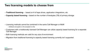 Two licensing models to choose from
– Traditional licensing – based on # of tape drives, application integrations, etc.
– Capacity based licensing – based on the number of terabytes (TB) of primary storage
– Licensing methods cannot be combined in the same Cell Manager or MoM
– Software encryption is the exception to this
– Customers with a traditionally licensed Cell Manager can utilize capacity based licensing for a separate
Cell Manager
– Both licensing methods are valid for any size of environment
– Migration from traditional licensing to capacity based licensing currently isn’t supported
49
 