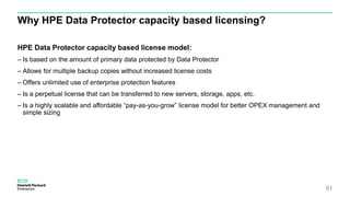 Why HPE Data Protector capacity based licensing?
HPE Data Protector capacity based license model:
– Is based on the amount of primary data protected by Data Protector
– Allows for multiple backup copies without increased license costs
– Offers unlimited use of enterprise protection features
– Is a perpetual license that can be transferred to new servers, storage, apps, etc.
– Is a highly scalable and affordable “pay-as-you-grow” license model for better OPEX management and
simple sizing
51
 