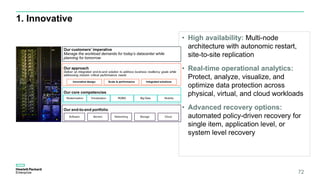 1. Innovative
• High availability: Multi-node
architecture with autonomic restart,
site-to-site replication
• Real-time operational analytics:
Protect, analyze, visualize, and
optimize data protection across
physical, virtual, and cloud workloads
• Advanced recovery options:
automated policy-driven recovery for
single item, application level, or
system level recovery
72
 