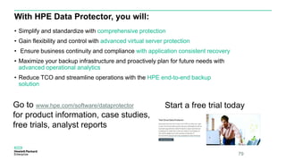 With HPE Data Protector, you will:
• Simplify and standardize with comprehensive protection
• Gain flexibility and control with advanced virtual server protection
• Ensure business continuity and compliance with application consistent recovery
• Maximize your backup infrastructure and proactively plan for future needs with
advanced operational analytics
• Reduce TCO and streamline operations with the HPE end-to-end backup
solution
79
Go to www.hpe.com/software/dataprotector
for product information, case studies,
free trials, analyst reports
Start a free trial today
 