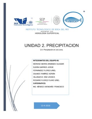 13-4-2016
UNIDAD 2. PRECIPITACION
2.4. Precipitación en una zona.
INSTITUTO TECNOLÓGICO DE BOCA DEL RIO
INGENIERIA CIVIL
HIDROLOGIA SUPERFICIAL
INTEGRANTES DEL EQUIPO #3:
MORENO SIERRA ARMANDO ELEAZAR
DURÁN GARRIDO JORGE
FERNÁNDEZ FLORES URIEL
GALINDO RAMÍREZ ADRIÁN
VILLANUEVA DÍAZ JESSICA
ROSARIO FLORES FLAVIO URIEL
CATEDRATICO:
ING. MÉNDEZ AVENDAÑO FRANCISCO
 