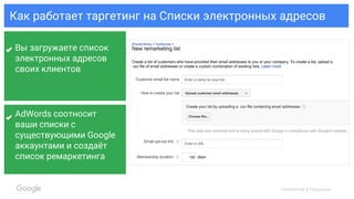 Confidential & Proprietary
Как работает таргетинг на Списки электронных адресов
Вы загружаете список
электронных адресов
своих клиентов
AdWords соотносит
ваши списки с
существующими Google
аккаунтами и создаёт
список ремаркетинга
 