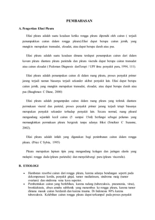 PEMBAHASAN
A. Pengertian Efusi Pleura
Efusi pleura adalah suatu keadaan ketika rongga pleura dipenuhi oleh cairan ( terjadi
penumpukkan cairan dalam rongga pleura).Efusi dapat berupa cairan jernih, yang
mungkin merupakan transudat, eksudat, atau dapat berupa darah atau pus.
Efusi pleura adalah suatu keadaan dimana terdapat penumpukan cairan dari dalam
kavum pleura diantara pleura parietalis dan pleura viseralis dapat berupa cairan transudat
atau cairan eksudat ( Pedoman Diagnosis danTerapi / UPF ilmu penyakit paru, 1994, 111).
Efusi pleura adalah penumpukan cairan di dalam ruang pleura, proses penyakit primer
jarang terjadi namun biasanya terjadi sekunder akibat penyakit lain. Efusi dapat berupa
cairan jernih, yang mungkin merupakan transudat, eksudat, atau dapat berupa darah atau
pus (Baughman C Diane, 2000)
Efusi pleura adalah pengumpulan cairan dalam ruang pleura yang terletak diantara
permukaan viseral dan parietal, proses penyakit primer jarang terjadi tetapi biasanya
merupakan penyakit sekunder terhadap penyakit lain. Secara normal, ruang pleural
mengandung sejumlah kecil cairan (5 sampai 15ml) berfungsi sebagai pelumas yang
memungkinkan permukaan pleura bergerak tanpa adanya friksi (Smeltzer C Suzanne,
2002).
Efusi pleura adalah istilah yang digunakan bagi penimbunan cairan dalam rongga
pleura. (Price C Sylvia, 1995)
Pleura merupakan lapisan tipis yang mengandung kolagen dan jaringan elastis yang
melapisi rongga dada (pleura parietalis) dan menyelubungi paru (pleura visceralis).
B. ETIOLOGI
 Hambatan resorbsi cairan dari rongga pleura, karena adanya bendungan seperti pada
dekompensasi kordis, penyakit ginjal, tumor mediatinum, sindroma meig (tumor
ovarium) dan sindroma vena kava superior.
 Pembentukan cairan yang berlebihan, karena radang (tuberculosis, pneumonia, virus),
bronkiektasis, abses amuba subfrenik yang menembus ke rongga pleura, karena tumor
dimana masuk cairan berdarah dan karena trauma. Di Indonesia 80% karena
tuberculosis. Kelebihan cairan rongga pleura dapat terkumpul pada proses penyakit
 