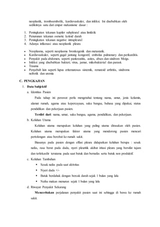 neoplastik, tromboembolik, kardiovaskuler, dan infeksi. Ini disebabkan oleh
sedikitnya satu dari empat mekanisme dasar :
1. Peningkatan tekanan kapiler subpleural atau limfatik
2. Penurunan tekanan osmotic koloid darah
3. Peningkatan tekanan negative intrapleural
4. Adanya inflamasi atau neoplastik pleura
 Neoplasma, seperti neoplasma bronkogenik dan metastatik.
 Kardiovaskuler, seperti gagal jantung kongestif, embolus pulmonary dan perikarditis.
 Penyakit pada abdomen, seperti pankreatitis, asites, abses dan sindrom Meigs.
 Infeksi yang disebabkan bakteri, virus, jamur, mikobakterial dan parasit.
 Trauma
 Penyebab lain seperti lupus eritematosus sistemik, rematoid arthritis, sindroms
nefrotik dan uremia
C. PENGKAJIAN
1. Data Subjektif
a. Identitas Pasien
Pada tahap ini perawat perlu mengetahui tentang nama, umur, jenis kelamin,
alamat rumah, agama atau kepercayaan, suku bangsa, bahasa yang dipakai, status
pendidikan dan pekerjaan pasien.
Terdiri dari: nama, umur, suku bangsa, agama, pendidikan, dan pekerjaan.
b. Keluhan Utama
Keluhan utama merupakan keluhan yang paling utama dirasakan oleh pasien.
Keluhan utama merupakan faktor utama yang mendorong pasien mencari
pertolongan atau berobat ke rumah sakit.
Biasanya pada pasien dengan effusi pleura didapatkan keluhan berupa : sesak
nafas, rasa berat pada dada, nyeri pleuritik akibat iritasi pleura yang bersifat tajam
dan terlokasilir terutama pada saat batuk dan bernafas serta batuk non produktif.
c. Keluhan Tambahan
 Sesak nafas pada saat aktivitas
 Nyeri dada +/-
 Batuk berdahak dengan bercak darah sejak 1 bulan yang lalu
 Nafsu makan menurun sejak 1 bulan yang lalu
d. Riwayat Penyakit Sekarang
Menceritakan perjalanan penyakit pasien saat ini sehingga di bawa ke rumah
sakit.
 