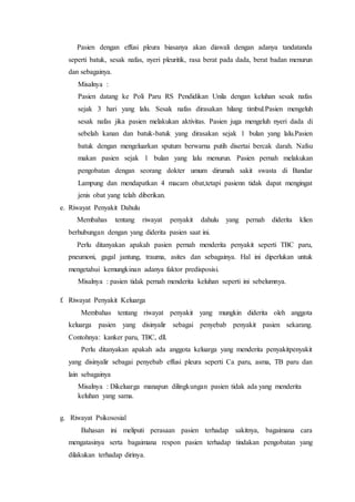 Pasien dengan effusi pleura biasanya akan diawali dengan adanya tandatanda
seperti batuk, sesak nafas, nyeri pleuritik, rasa berat pada dada, berat badan menurun
dan sebagainya.
Misalnya :
Pasien datang ke Poli Paru RS Pendidikan Unila dengan keluhan sesak nafas
sejak 3 hari yang lalu. Sesak nafas dirasakan hilang timbul.Pasien mengeluh
sesak nafas jika pasien melakukan aktivitas. Pasien juga mengeluh nyeri dada di
sebelah kanan dan batuk-batuk yang dirasakan sejak 1 bulan yang lalu.Pasien
batuk dengan mengeluarkan sputum berwarna putih disertai bercak darah. Nafsu
makan pasien sejak 1 bulan yang lalu menurun. Pasien pernah melakukan
pengobatan dengan seorang dokter umum dirumah sakit swasta di Bandar
Lampung dan mendapatkan 4 macam obat,tetapi pasienn tidak dapat mengingat
jenis obat yang telah diberikan.
e. Riwayat Penyakit Dahulu
Membahas tentang riwayat penyakit dahulu yang pernah diderita klien
berhubungan dengan yang diderita pasien saat ini.
Perlu ditanyakan apakah pasien pernah menderita penyakit seperti TBC paru,
pneumoni, gagal jantung, trauma, asites dan sebagainya. Hal ini diperlukan untuk
mengetahui kemungkinan adanya faktor predisposisi.
Misalnya : pasien tidak pernah menderita keluhan seperti ini sebelumnya.
f. Riwayat Penyakit Keluarga
Membahas tentang riwayat penyakit yang mungkin diderita oleh anggota
keluarga pasien yang disinyalir sebagai penyebab penyakit pasien sekarang.
Contohnya: kanker paru, TBC, dll.
Perlu ditanyakan apakah ada anggota keluarga yang menderita penyakitpenyakit
yang disinyalir sebagai penyebab effusi pleura seperti Ca paru, asma, TB paru dan
lain sebagainya
Misalnya : Dikeluarga manapun dilingkungan pasien tidak ada yang menderita
keluhan yang sama.
g. Riwayat Psikososial
Bahasan ini meliputi perasaan pasien terhadap sakitnya, bagaimana cara
mengatasinya serta bagaimana respon pasien terhadap tindakan pengobatan yang
dilakukan terhadap dirinya.
 