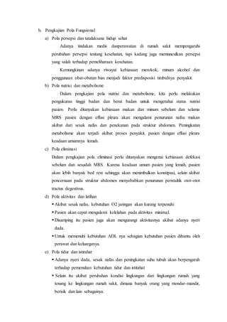 h. Pengkajian Pola Fungsional
a) Pola persepsi dan tatalaksana hidup sehat
Adanya tindakan medis danperawatan di rumah sakit mempengaruhi
perubahan persepsi tentang kesehatan, tapi kadang juga memunculkan persepsi
yang salah terhadap pemeliharaan kesehatan.
Kemungkinan adanya riwayat kebiasaan merokok, minum alcohol dan
penggunaan obat-obatan bias menjadi faktor predisposisi timbulnya penyakit.
b) Pola nutrisi dan metabolisme
Dalam pengkajian pola nutrisi dan metabolisme, kita perlu melakukan
pengukuran tinggi badan dan berat badan untuk mengetahui status nutrisi
pasien. Perlu ditanyakan kebiasaan makan dan minum sebelum dan selama
MRS pasien dengan effusi pleura akan mengalami penurunan nafsu makan
akibat dari sesak nafas dan penekanan pada struktur abdomen. Peningkatan
metabolisme akan terjadi akibat proses penyakit. pasien dengan effusi pleura
keadaan umumnya lemah.
c) Pola eliminasi
Dalam pengkajian pola eliminasi perlu ditanyakan mengenai kebiasaan defekasi
sebelum dan sesudah MRS. Karena keadaan umum pasien yang lemah, pasien
akan lebih banyak bed rest sehingga akan menimbulkan konstipasi, selain akibat
pencernaan pada struktur abdomen menyebabkan penurunan peristaltik otot-otot
tractus degestivus.
d) Pola aktivitas dan latihan
 Akibat sesak nafas, kebutuhan O2 jaringan akan kurang terpenuhi
 Pasien akan cepat mengalami kelelahan pada aktivitas minimal.
 Disamping itu pasien juga akan mengurangi aktivitasnya akibat adanya nyeri
dada.
 Untuk memenuhi kebutuhan ADL nya sebagian kebutuhan pasien dibantu oleh
perawat dan keluarganya.
e) Pola tidur dan istirahat
 Adanya nyeri dada, sesak nafas dan peningkatan suhu tubuh akan berpengaruh
terhadap pemenuhan kebutuhan tidur dan istitahat
 Selain itu akibat perubahan kondisi lingkungan dari lingkungan rumah yang
tenang ke lingkungan rumah sakit, dimana banyak orang yang mondar-mandir,
berisik dan lain sebagainya.
 