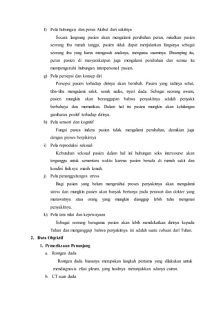 f) Pola hubungan dan peran Akibat dari sakitnya
Secara langsung pasien akan mengalami perubahan peran, misalkan pasien
seorang ibu rumah tangga, pasien tidak dapat menjalankan fungsinya sebagai
seorang ibu yang harus mengasuh anaknya, mengurus suaminya. Disamping itu,
peran pasien di masyarakatpun juga mengalami perubahan dan semua itu
mempengaruhi hubungan interpersonal pasien.
g) Pola persepsi dan konsep diri
Persepsi pasien terhadap dirinya akan berubah. Pasien yang tadinya sehat,
tiba-tiba mengalami sakit, sesak nafas, nyeri dada. Sebagai seorang awam,
pasien mungkin akan beranggapan bahwa penyakitnya adalah penyakit
berbahaya dan mematikan. Dalam hal ini pasien mungkin akan kehilangan
gambaran positif terhadap dirinya.
h) Pola sensori dan kognitif
Fungsi panca indera pasien tidak mengalami perubahan, demikian juga
dengan proses berpikirnya
i) Pola reproduksi seksual
Kebutuhan seksual pasien dalam hal ini hubungan seks intercourse akan
terganggu untuk sementara waktu karena pasien berada di rumah sakit dan
kondisi fisiknya masih lemah.
j) Pola penanggulangan stress
Bagi pasien yang belum mengetahui proses penyakitnya akan mengalami
stress dan mungkin pasien akan banyak bertanya pada perawat dan dokter yang
merawatnya atau orang yang mungkin dianggap lebih tahu mengenai
penyakitnya.
k) Pola tata nilai dan kepercayaan
Sebagai seorang beragama pasien akan lebih mendekatkan dirinya kepada
Tuhan dan menganggap bahwa penyakitnya ini adalah suatu cobaan dari Tuhan.
2. Data Objektif
1. Pemeriksaan Penunjang
a. Rontgen dada
Rontgen dada biasanya merupakan langkah pertama yang dilakukan untuk
mendiagnosis efusi pleura, yang hasilnya menunjukkan adanya cairan.
b. CT scan dada
 