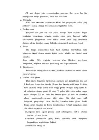 CT scan dengan jelas menggambarkan paru-paru dan cairan dan bisa
menunjukkan adanya pneumonia, abses paru atau tumor
c. USGdada
USG bisa membantu menentukan lokasi dari pengumpulan cairan yang
jumlahnya sedikit, sehingga bisa dilakukan pengeluaran cairan.
d. Torakosentesis
Penyebab dan jenis dari efusi pleura biasanya dapat diketahui dengan
melakukan pemeriksaan terhadap contoh cairan yang diperoleh melalui
torakosentesis (pengambilan cairan melalui sebuah jarum yang dimasukkan
diantara sela iga ke dalam rongga dada dibawah pengaruh pembiusan lokal).
e. Biopsi
Jika dengan torakosentesis tidak dapat ditentukan penyebabnya, maka
dilakukan biopsi, dimana contoh lapisan pleura sebelah luar diambil untuk
dianalisa.
Pada sekitar 20% penderita, meskipun telah dilakukan pemeriksaan
menyeluruh, penyebab dari efusi pleura tetap tidak dapat ditentukan.
f. Bronkoskopi
Bronkoskopi kadang dilakukan untuk membantu menemukan sumber cairan
yang terkumpul.
g. Analisa cairan pleura
Efusi pleura didiagnosis berdasarkan anamnesis dan pemeriksaan fisik, dan
di konfirmasi dengan foto thoraks. Dengan foto thoraks posisi lateral decubitus
dapat diketahui adanya cairan dalam rongga pleura sebanyak paling sedikit 50
ml, sedangkan dengan posisi AP atau PA paling tidak cairan dalam rongga
pleura sebanyak 300 ml. Pada foto thoraks posisi AP atau PA ditemukan
adanya sudut costophreicus yang tidak tajam. Bila efusi pleura telah
didiagnosis, penyebabnya harus diketahui, kemudian cairan pleura diambil
dengan jarum, tindakan ini disebut thorakosentesis. Setelah didapatkan cairan
efusi dilakukan pemeriksaan seperti:
a.Komposisi kimia seperti protein, laktat dehidrogenase (LDH), albumin,
amylase, pH, dan glucose
b.Dilakukan pemeriksaan gram, kultur, sensitifitas untuk mengetahui
kemungkinan terjadi infeksi bakteri
c.Pemeriksaan hitung sel
 