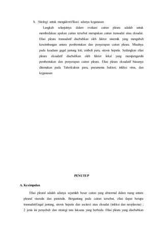 h. Sitologi untuk mengidentifikasi adanya keganasan
Langkah selanjutnya dalam evaluasi cairan pleura adalah untuk
membedakan apakan cairan tersebut merupakan cairan transudat atau eksudat.
Efusi pleura transudatif disebabkan oleh faktor sistemik yang mengubah
keseimbangan antara pembentukan dan penyerapan cairan pleura. Misalnya
pada keadaan gagal jantung kiri, emboli paru, sirosis hepatis. Sedangkan efusi
pleura eksudatif disebabkan oleh faktor lokal yang mempengaruhi
pembentukan dan penyerapan cairan pleura. Efusi pleura eksudatif biasanya
ditemukan pada Tuberkulosis paru, pneumonia bakteri, infeksi virus, dan
keganasan
PENUTUP
A. Kesimpulan
Efusi pleural adalah adanya sejumlah besar cairan yang abnormal dalam ruang antara
pleural viseralis dan parietalis. Bergantung pada cairan tersebut, efusi dapat berupa
transudat(Gagal jantung, sirosis hepatis dan ascites) atau eksudat (infeksi dan neoplasma) ;
2 jenis ini penyebab dan strategi tata laksana yang berbeda. Efusi pleura yang disebabkan
 