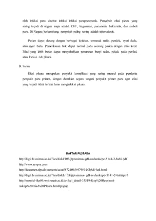 oleh infeksi paru disebut infeksi infeksi parapneumonik. Penyebab efusi pleura yang
sering terjadi di negara maju adalah CHF, keganasan, pneumonia bakterialis, dan emboli
paru. Di Negara berkembang, penyebab paling sering adalah tuberculosis.
Pasien dapat datang dengan berbagai keluhan, termasuk nafas pendek, nyeri dada,
atau nyeri bahu. Pemeriksaan fisik dapat normal pada seorang pasien dengan efusi kecil.
Efusi yang lebih besar dapat menyebabkan penurunan bunyi nafas, pekak pada perfusi,
atau friction rub pleura.
B. Saran
Efusi pleura merupakan penyakit komplikasi yang sering muncul pada penderita
penyakit paru primer, dengan demikian segera tangani penyakit primer paru agar efusi
yang terjadi tidak terlalu lama menginfeksi pleura.
DAFTAR PUSTAKA
http://digilib.unimus.ac.id/files/diskl/103/jtptunimus-gdl-asuhankepe-5141-2-babii.pdf
http://www.renpra.com
http://dokumen.tips/documents/case55721065497959fc0b8d19ed.html
http://digilib.unimus.ac.id/files/disk1/103/jtptunimus-gdl-asuhankepe-5141-2-babii.pdf
http://nuzulul-fkp09.web.unair.ac.id/artikel_detail-35519-Kep%20Respirasi-
Askep%20Efusi%20Pleura.html#popup
 
