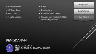 PENGKAJIAN
 Rontgen Dada
 CT Scan Dada
 USG Dada
 Torakosentesis
 Biopsi
 Bronkoskopi
 Analisis Cairan Pleura
 Sitologi untk mngidentifikasi
adanya keganasan
Data Subjektif
Pengkajian
Data Objektif
S1 Keperawatan Tk. 2
STIKES AL-IRSYAD AL- ISLAMIYYAH CILACAP
2015
 