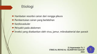 Etiologi
 Hambatan resorbsi cairan dari rongga pleura
 Pembentukan cairan yang berlebihan
 Kardiovaskuler
 Penyakit pada abdomen
 Inveksi yang disebankan oleh virus, jamur, mikrobakterial dan parasit
S1 Keperawatan Tk. 2
STIKES AL-IRSYAD AL- ISLAMIYYAH CILACAP
2015
 
