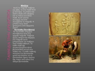 Μπάλα
•Αυτό το παιχνίδι παίζεται
ως εξής: το ένα παιδί πετά
με δύναμη, τη μπάλα και
εκείνη σκάει στο έδαφος
και τη πιάνει ένα άλλο
παιδί. Αυτό γίνεται
συνεχώς και έτσι
συνεχίζεται το παιχνίδι. Η
μπάλα τους ήταν
φτιαγμένη από δέρματα
ζώων.
Πεντέλιθα (Πεντόβολα)
•Τα πεντέλιθα (σήμερα
πεντόβολα) είναι ένα
αρχαίο παιχνίδι. Παίζεται
όμως ακόμα και σήμερα.
Στο παιχνίδι αυτό
μπορούσαν να παίξουν
όσα παιδιά ήθελαν. Το
κάθε παιδί είχε
συγκεντρωμένα πέντε
βοτσαλάκια κοντά στα
πόδια του. Ο κάθε παίκτης
πετούσε ένα βοτσαλάκι
ψηλά και έπρεπε να το
ξαναπιάσει αφού πρώτα
είχε πάρει από κάτω ένα
ακόμα βοτσαλάκι.
 