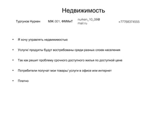 Недвижимость
Тургунов Нуркен -301,МЖ ФММиТ
nurken_10_08@
mail.ru +77768374555
• Я хочу управлять недвижимостью
• /Услуги продукты будут востребованы среди разных слоев населения
• Так как решит проблему срочного доступного жилья по доступной цене
• /Потребители получат мои товары услуги в офисе или интернет
• Платно
 